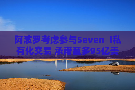 阿波罗考虑参与Seven  i私有化交易 承诺至多95亿美元股权投资