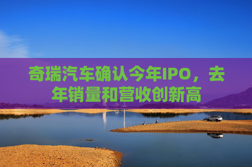 奇瑞汽车确认今年IPO，去年销量和营收创新高