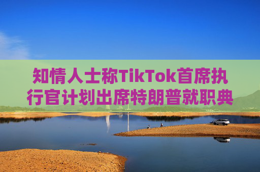 知情人士称TikTok首席执行官计划出席特朗普就职典礼