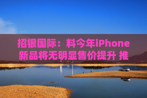 招银国际：料今年iPhone新品将无明显售价提升 推荐比亚迪电子等