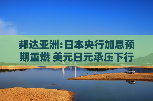 邦达亚洲:日本央行加息预期重燃 美元日元承压下行