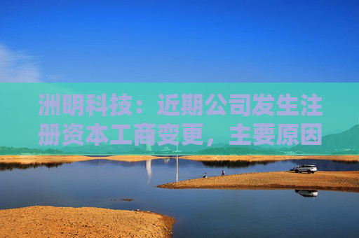 洲明科技：近期公司发生注册资本工商变更，主要原因是公司历史股本增减变化事项