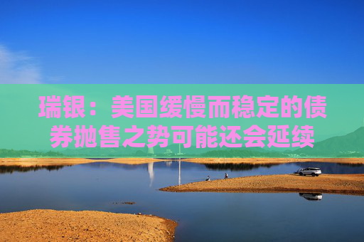 瑞银：美国缓慢而稳定的债券抛售之势可能还会延续