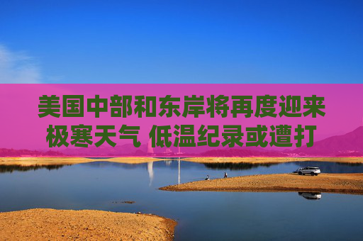 美国中部和东岸将再度迎来极寒天气 低温纪录或遭打破