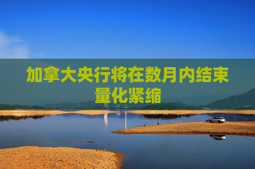 加拿大央行将在数月内结束量化紧缩