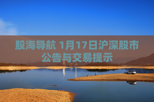 股海导航 1月17日沪深股市公告与交易提示