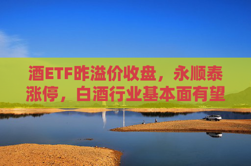 酒ETF昨溢价收盘，永顺泰涨停，白酒行业基本面有望加速触底