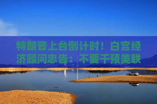 特朗普上台倒计时！白宫经济顾问忠告：不要干预美联储 通胀或卷土重来