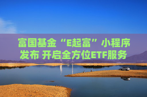 富国基金“E起富”小程序发布 开启全方位ETF服务