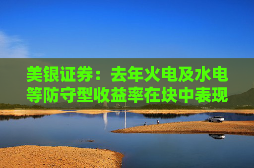 美银证券：去年火电及水电等防守型收益率在块中表现优异 升华能国际电力股份评级
