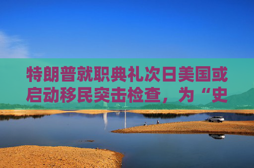 特朗普就职典礼次日美国或启动移民突击检查，为“史上最大规模驱逐行动”铺路