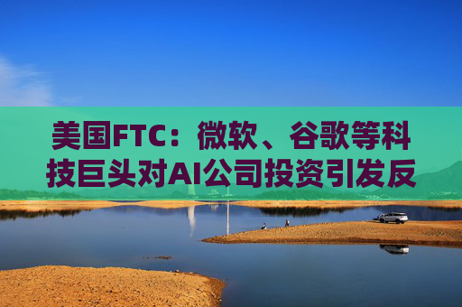 美国FTC：微软、谷歌等科技巨头对AI公司投资引发反垄断担忧