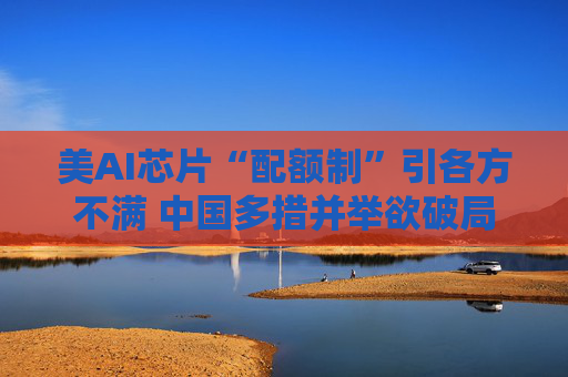 美AI芯片“配额制”引各方不满 中国多措并举欲破局
