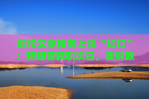 耶伦又亮债务上限“红灯”：特朗普就职次日，美财政部要启动超常规措施避免违约
