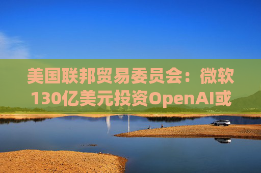 美国联邦贸易委员会：微软130亿美元投资OpenAI或加剧AI市场垄断风险