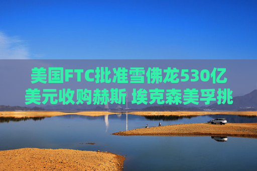 美国FTC批准雪佛龙530亿美元收购赫斯 埃克森美孚挑战待解