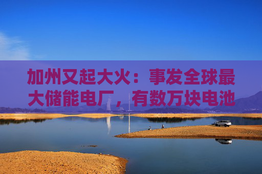 加州又起大火：事发全球最大储能电厂，有数万块电池，马斯克急辟谣：特斯拉与此次事故无关