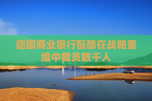 德国商业银行酝酿在战略重组中裁员数千人