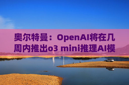 奥尔特曼：OpenAI将在几周内推出o3 mini推理AI模型