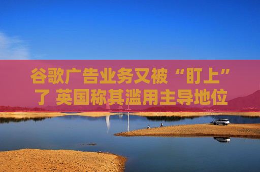 谷歌广告业务又被“盯上”了 英国称其滥用主导地位