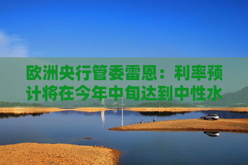 欧洲央行管委雷恩：利率预计将在今年中旬达到中性水平