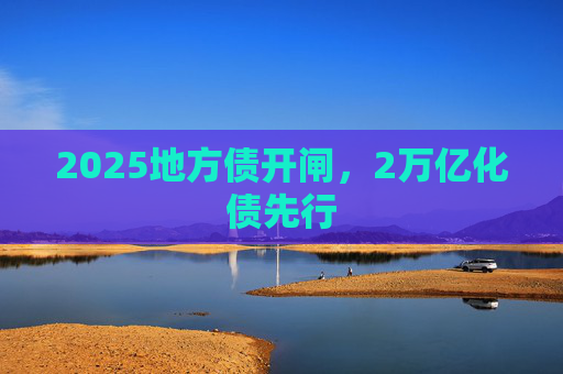 2025地方债开闸，2万亿化债先行