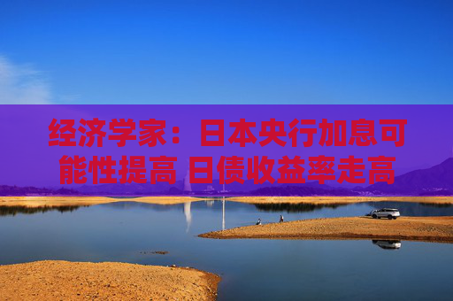 经济学家：日本央行加息可能性提高 日债收益率走高