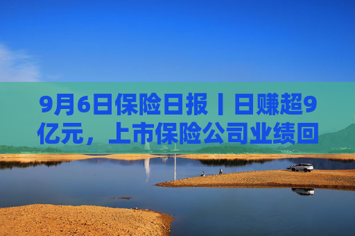 9月6日保险日报丨日赚超9亿元，上市保险公司业绩回暖！“报行合一”险企新业务价值率显著增长