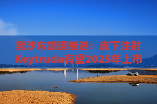 默沙东加速推进：皮下注射Keytruda有望2025年上市，抗击专利悬崖新策略