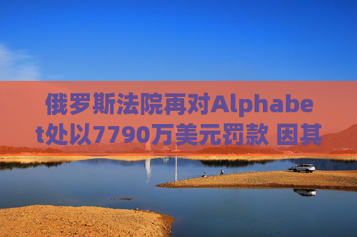 俄罗斯法院再对Alphabet处以7790万美元罚款 因其未遵守此前罚款命令