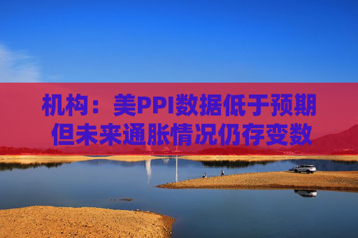 机构：美PPI数据低于预期 但未来通胀情况仍存变数