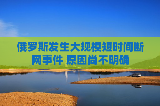 俄罗斯发生大规模短时间断网事件 原因尚不明确