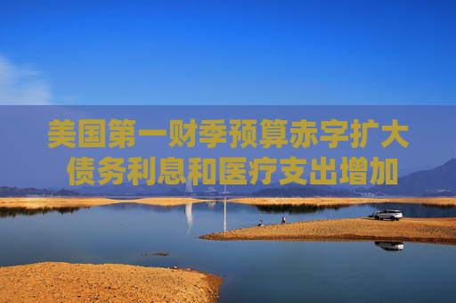 美国第一财季预算赤字扩大 债务利息和医疗支出增加