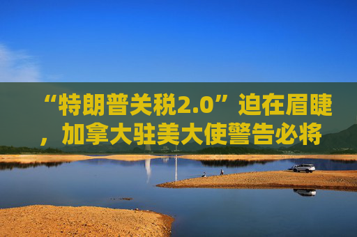 “特朗普关税2.0”迫在眉睫，加拿大驻美大使警告必将“以牙还牙”！