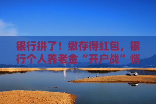 银行拼了！缴存得红包，银行个人养老金“开户战”悄然升级
