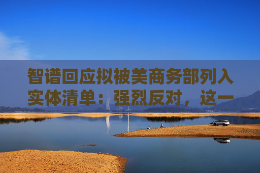 智谱回应拟被美商务部列入实体清单：强烈反对，这一决定缺乏事实依据
