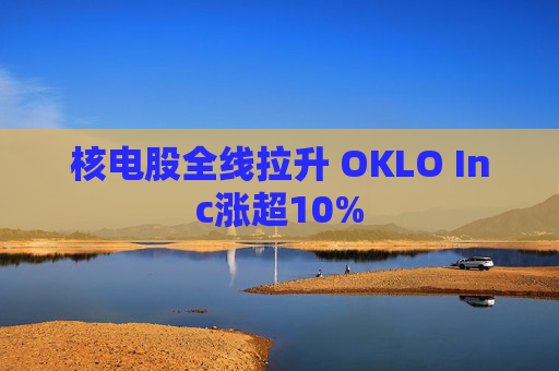 核电股全线拉升 OKLO Inc涨超10%