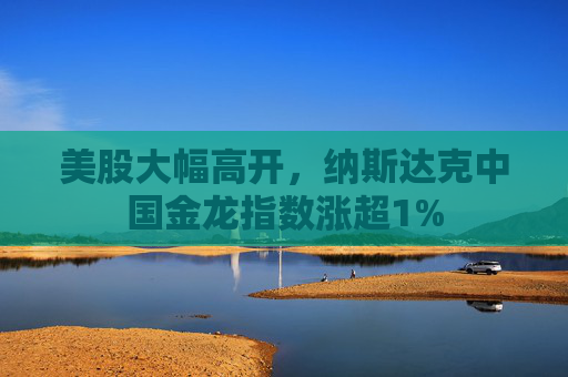 美股大幅高开，纳斯达克中国金龙指数涨超1%