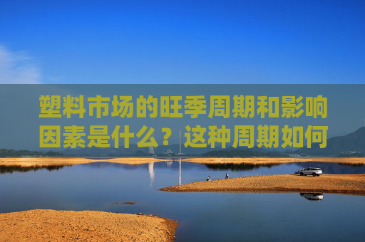 塑料市场的旺季周期和影响因素是什么？这种周期如何了解和利用？