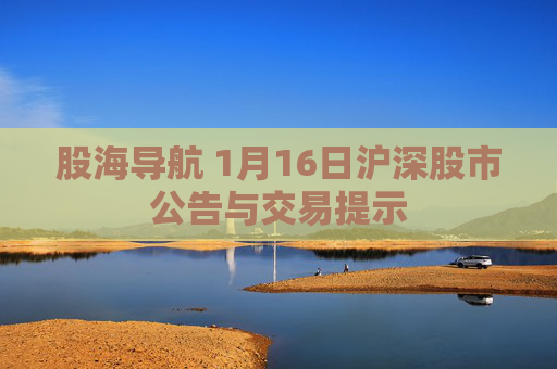 股海导航 1月16日沪深股市公告与交易提示