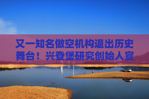 又一知名做空机构退出历史舞台！兴登堡研究创始人宣布解散公司