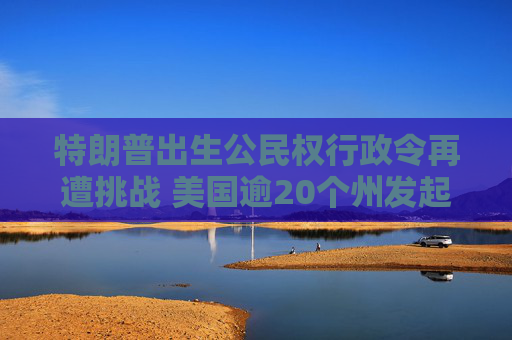 特朗普出生公民权行政令再遭挑战 美国逾20个州发起诉讼