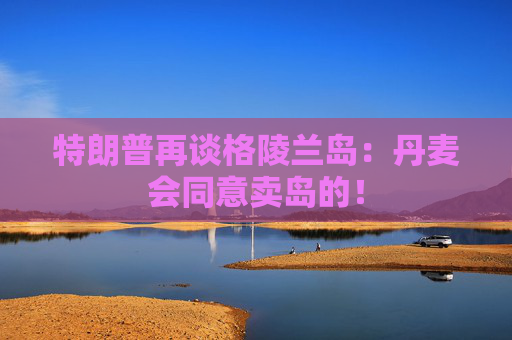 特朗普再谈格陵兰岛：丹麦会同意卖岛的！