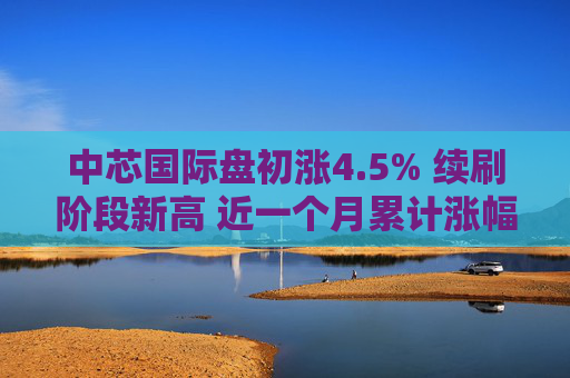 中芯国际盘初涨4.5% 续刷阶段新高 近一个月累计涨幅达50%