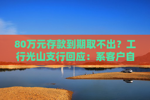 80万元存款到期取不出？工行光山支行回应：系客户自行转账至第三方公司