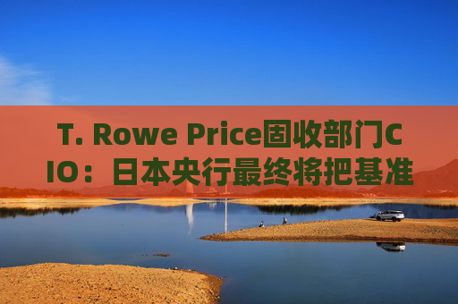T. Rowe Price固收部门CIO：日本央行最终将把基准利率提高至1%