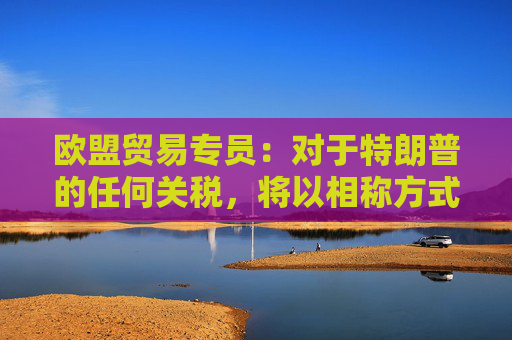 欧盟贸易专员：对于特朗普的任何关税，将以相称方式回应