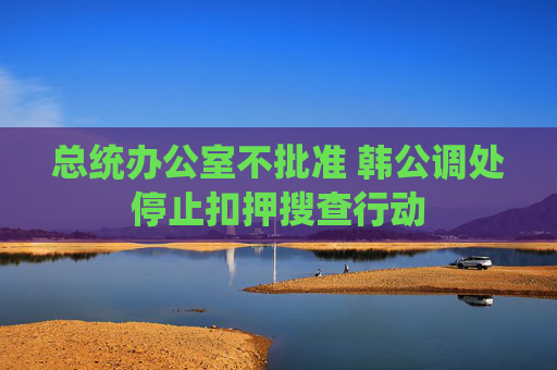 总统办公室不批准 韩公调处停止扣押搜查行动