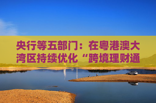 央行等五部门：在粤港澳大湾区持续优化“跨境理财通”试点