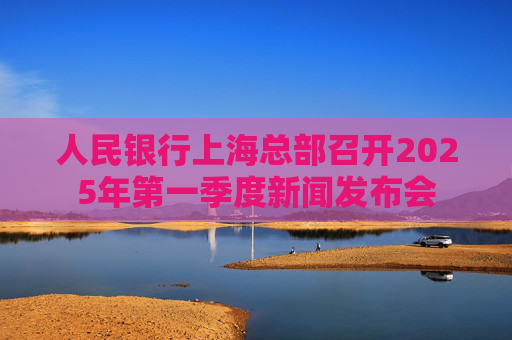 人民银行上海总部召开2025年第一季度新闻发布会